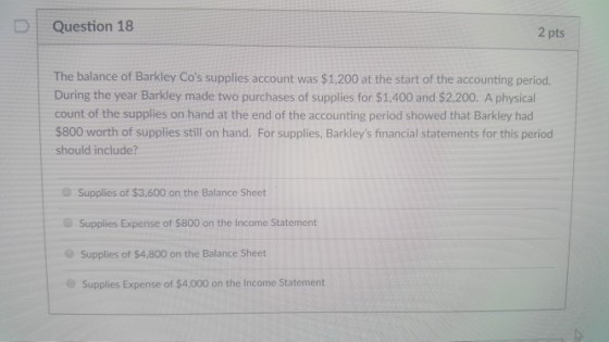 D | Question 18 2 pts The balance of Barkley Cos supplies account was $1,200 at the start of the accounting period. During the year Barkley made two purchases of supplies for $1,400 and $2,200. A physical count of the supplies on hand at the end of the accounting period showed that Barkley had $800 worth of supplies still on hand. For supplies, Barkleys financial statements for this period should include? Supplies of $3,600 on the Balance Sheet Supplies Expense of $800 on the Income Statement Supplies of $4.800 on the Balance Sheet Supplies Expense of $4,000 on the Income Statement