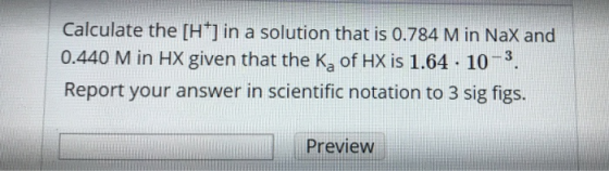 Calculate the (H+] in a solution that is 0.784 M in Nax and 0.440 M in HX given that the Ka of HX is 1.64 . 10-3. Report your