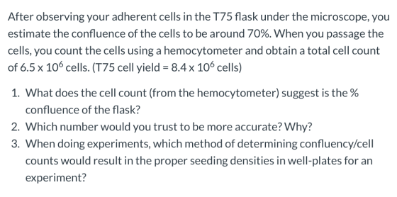 After observing your adherent cells in the T75 flask under the microscope, you estimate the confluence of the cells to be aro