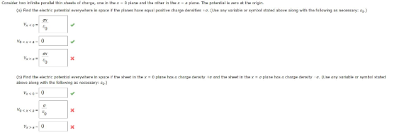 Consider two infinite parallel thin sheets o charge, one in the x 0 plane and the other in the pane The potential is zero at teon in. (a Find the electric potential everywhere in space i the planes have equal positive charge densities to. Use any variable or symbol stated above along with the following as necessary: (b) Find the electric potential everywhere in space if the sheet in thex-0 plane has a charge density to and the sheet in the xa plane has a charge density a. (Use any variable or symbol stated above along with the following as necessary: e