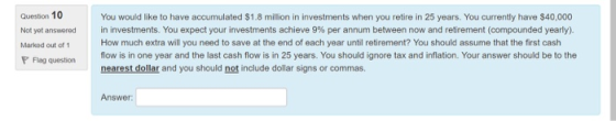 Question 10 Not yet answered Markod out of 1 You would like to have accumulated $1.8 million in investments when you retire in 25 years. You currently have $40,000 in investments. You expect your investments achieve 9% per annum between now and retirement (compounded yearly). How much extra will you need to save at the end of each year until retirement? You should assume that the first cash Flag questionflow is in one year and the last cash flow is in 25 years. You should ignore tax and inflation. Your answer should be to the nearest dollar and you should not include dollar signs or commas. Answer