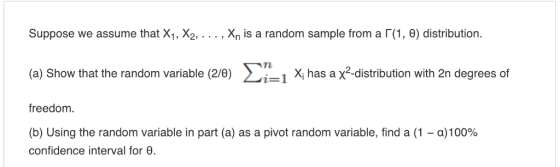 Suppose we assume that X1, X2, . . . , Xn is a random sample from a「(1, θ) distribution a) Show that the random variable (2/0) X has a x2 distribution with 2n degrees of freedom. (b) Using the random variable in part (a) as a pivot random variable, find a (1-a) 100% confidence interval for