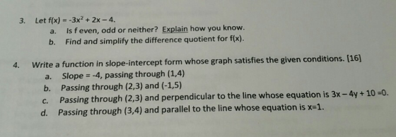 3. Let f(x) 3x2+2x -4. a. Is f even, odd or neither? Explain how you know. b. Find and simplify the difference quotient for fx). rite a function in slope-intercept a. Slope-4, passing through (1,4) b. Passing through (2,3) and (-1,5) c. Passing through (23) and perpendicular to the line whose equation is 3x-4y + 10-0. d. Passing through (3,4) and parallel to the line whose equation is x-1. 4. W form whose graph satisfies the given conditions. [16]