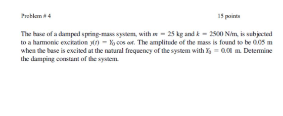 Problem # 4 15 points The base of a damped spring-mass system, with m 25 kg and k 2500 N/m, is subjected to a harmonic excitation y(t) Xo cos ω. The amplitude of the mass is found to be 0.05 m when the base is excited at the natural frequency of the system with Yo 0.0 m. Determine the damping constant of the system.