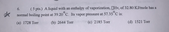 6. (5 pts.) A liquid with an enthalpy of vaporization, (Hv, of 32.80 KJ/mole has a normal boiling point at 39.20°C. Its vapor