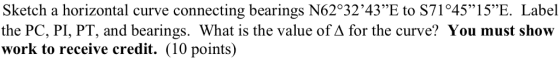 Sketch a horizontal curve connecting bearings N623243E to S71045”15E Label the PC, PI, PT, and bearings. What is the value of A for the curve? You must show work to receive credit. (10 points)