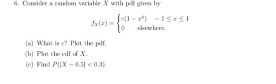 6. Consider a random variable X with pdf given by 0 elsewhere. (a) What is c? Plot the pdf. (b) Plot the cdf of X. Find P(X 0.5< 0.3).