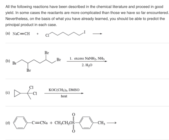 All the following reactions have been described in the chemical literature and proceed in good yield. In some cases the reactants are more complicated than those we have so far encountered. Nevertheless, on the basis of what you have already learned, you should be able to predict the principal product in each case. (a) NaC-CHci Br Br1. excess NaNH2, NH3 2. H20 CI KOC(CH3)3, DMSO heat Cl