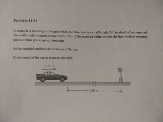 Problem 11.34 A motorist is traveling at 54 km/h when she observes that a traffic light 240 m ahead of her turns red The traffic light is timed to stay red for 24 s. If the motorist wishes to pass the light without stopping just as it turns green again, determine (a) the required uniform deceleration of the car (b) the speed of the car as it passes the light 240 m