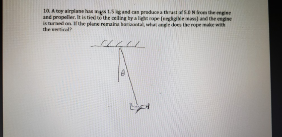 10. A toy airplane has mass 1.5 kg and can produce a thrust of 5.0 N from the engine and propeller. It is tied to the ceiling by a light rope (negligible mass) and the engine is turned on. If the plane remains horizontal, what angle does the rope make with the vertical?