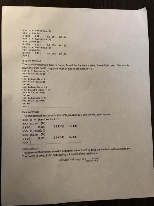 >bBacteria (3) >>> print (b) H(10) R (2) LS(15) BC (3) >bBacteria (3) > print (b) H(10) R(2) LS (15) BC (3) bBacteria (3) >> print (b) H(10) R4) LS (15) BC (3) is alive Method The is alive returns a True or False, True if the Bacteria is alive, False if it is dead. Bacteria is alive only if its health is greater than O, and its life span is > 0 Bacteria (3) b.is alive 0 True b.health-o > b.is alive False > b.health -10 >> b.life span-0 b.is alive False >>b.health O b.is aliveO False tick Method The tick method decrements the birth_ counter by 1 and the life_span by one. >>bBacteria (3) >>> print (b) E(10) R(2) LS (15) BC (3) >>> b.tick ) >>> print (b) E(10) R(2) LS (14) BC(2) dose Method The dose method takes an extra argument the amount to dose the bacteria with medicine by The health is going to be reduced by a fraction of the resistance. damage - dosage x escrance