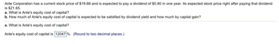 Anle Corporation has a current stock price of $19.88 and is expected to pay a dividend of $O.80 in one year. Its expected stock price right after paying that dividencd is $21.65 a. What is Anles equity cost of capital? b. How much of Anles equity cost of capital is expected to be satisfied by dividend yield and how much by capital gain? a. What is Anies equity cost of capital? Anies equity cost of capital is 12047% (Round to two decimal places.)