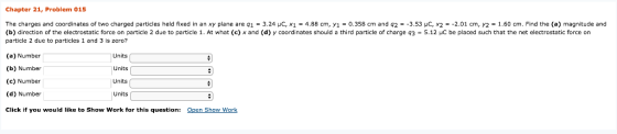 Chapter 21, Problem 015 The charges and coordinates of two charged particles held fixed in an xy plane are 91 324 μC, x1 = 4.88 cm, y1-0 358 cm and q2 = 3.53 μC x2 =-2.01 cm, Y2 = 1.60 cm. Find the (a) magnitude and (b) direction of the electrostatic force on particle 2 due to particle 1. At what (c) x and (d) y coordinates should a third particle of charge q35.12 HC be placed such that the net electrostatic force on particle 2 due to particles 1 and 3 is zero? (a) Number (b) Number (c) Number (d) Number Click if you would like to Show Work for this question: Units Units Units Units( Qpen Show Work