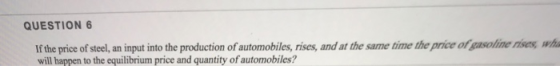 QUESTION 6 If the price of steel, an input into the production of automobiles rises, and at the same time thepnce orgas ohne mes will happen to the equilibrium price and quantity of automobiles?