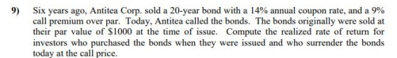 9) Six years ago, Antea Corp. sold a 20-year bond with a 14% annual coupon rate, and a 9% call premium over par. Today, Antitea called the bonds. The bonds originally were sold at their par value of $1000 at the time of issue. Compute the realized rate of return for investors who purchased the bonds when they were issued and who surrender the bonds today at the call price