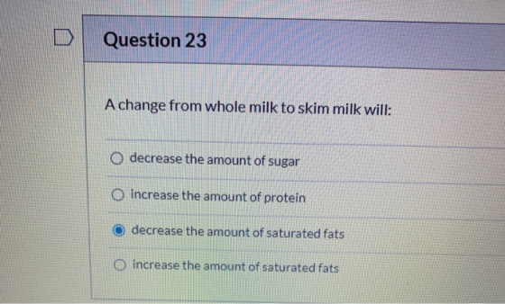 Question 23 A change from whole milk to skim milk will: O decrease the amount of sugar O increase the amount of protein decre