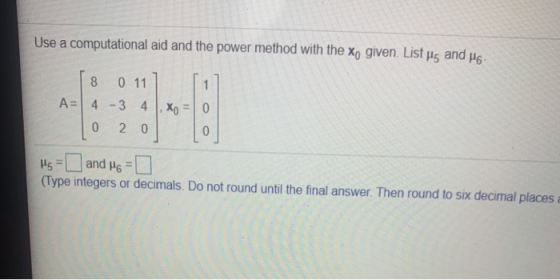 Use a computational aid and the power method with the X, given. List H5 and 46 8 011 1 A= 4 3 4 , Xo 0 0 2 0 0 As and 46 = 0