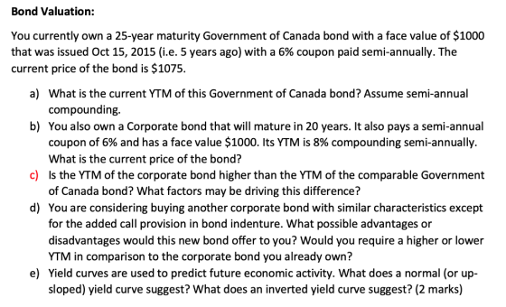 Bond Valuation: You currently own a 25-year maturity Government of Canada bond with a face value of $1000 that was issued Oct 15, 2015 (ie. 5 years ago) with a 6% coupon paid semi-annually. The current price of the bond is $1075. a) What is the current YTM of this Government of Canada bond? Assume semi-annual compounding You also own a Corporate bond that will mature in 20 years. It also pays a semi-annual coupon of 6% and has a face value $1000. Its YTM is 8% compounding semi-annually. What is the current price of the bond? Is the YTM of the corporate bond higher than the YTM of the comparable Government of Canada bond? What factors may be driving this difference? b) c) d) You are considering buying another corporate bond with similar characteristics except for the added call provision in bond indenture. What possible advantages or disadvantages would this new bond offer to you? Would you require a higher or lower YTM in comparison to the corporate bond you already own? Yield curves are used to predict future economic activity. What does a normal (or up- sloped) yield curve suggest? What does an inverted yield curve suggest? (2 marks) e)