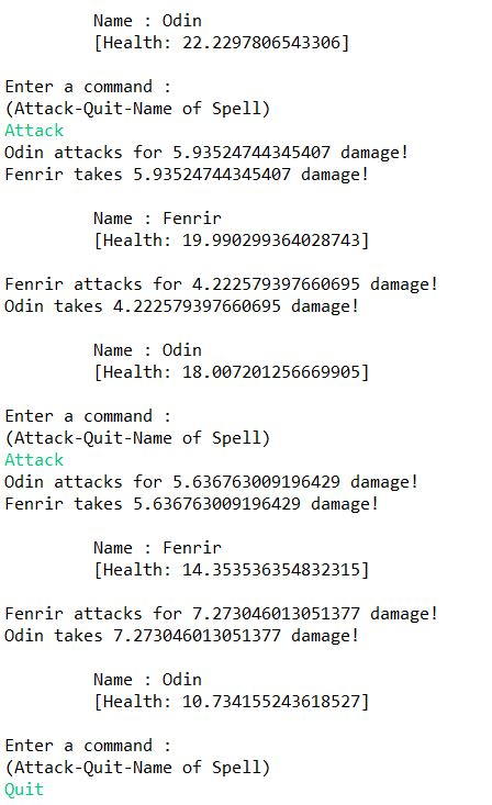Name Odin [Health: 22.2297806543306] Enter a command: (Attack-Quit-Name of Spell) Attack Odin attacks for 5.93524744345407 damage! Fenrir takes 5.93524744345407 damage! Name Fenrir [Health: 19.990299364028743] Fenrir attacks for 4.222579397660695 damage! Odin takes 4.222579397660695 damage! Name Odin [Health: 18.007201256669905] Enter a command: (Attack-Quit-Name of Spell) Attack Odin attacks for 5.636763009196429 damage! Fenrir takes 5.636763009196429 damage! Name Fenrir [Health: 14.353536354832315] Fenrir attacks for 7.273046013051377 damage! Odin takes 7.273046013051377 damage! Name Odin [Health: 10.734155243618527] Enter a command: (Attack-Quit-Name of Spell) Quit