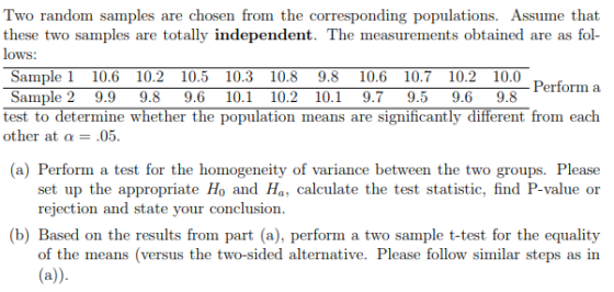 Two random samples are chosen from the corresponding populations. Assume that these two samples are totally independent. The measurements obtained are as fol- lows: Sample 1 10.6 10.2 10.5 10.3 10.8 9.810.6 10.710.2 10.0 Sample 2 9.99.89.6 10.1 10.2 10.1 9.7 9.59.6 9.8 Perform a test to determine whether the population means are significantly different from each other at a 05. (a) Perform a test for the homogeneity of variance between the two groups. Please set up the appropriate Ho and Ha, calculate the test statistic, find P-value or rejection and state your conclusion (b) Based on the results from part (a), perform a two sample t-test for the equality of the means (versus the two-sided alternative. Please follow similar steps as in