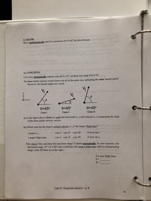3.) MATH: Show mathematically that R is maximum for 8-45 for this h-0 case 4) CONCEPTS Lets now soescsetsalk explore why all 0 45 produce less range (for he-o) The three initial velocity vectors below are all of the same size, indicating the same launch speed However, the launch angles are varied. Vi Vi 0-45° Case I c45 Case II e>450 Case III a.) In the figure above, draw (to sale) the horizontal (v.) and vertical (V.,) components for each of the three initial velocity vectors. b.) Which case has the largest xertisal ylocity (V,)? the largest flight time? cuse III Circle one.) (Circle one.) Largest viy caseI case II Largest flight time: case I case II case Il Why dossnt this case have the maximum range? Explain conceptually. In your response, cite the launch angle (0 θ 90°) that would have the lnesrfightame, and its corresponding range. (Also fill them in on the right.) For max flight time: Lab#3: Projectile Motion-p.8