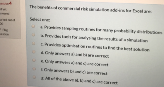 estion 4 t yet swered arked out of The benefits of commercial risk simulation add-ins for Excel are: Select one a. Provides sampling routines for many probability distributions b. Provides tools for analysing the results of a simulation c. Provides optimisation routines to find the best solution d. Only answers a) and b) are correct e. Only answers a) and c) are correct f.Only answers b) and c) are correct g. All of the above a), b) and c) are correct Flag estion