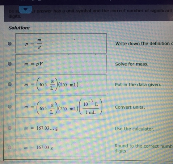 ar answer has a unit symbol and the correct number of significant Solution: Write down the definition c Solve for mass. 0 | m = | 655. (255. mL) Put in the data given. m = (655. (255. mL) 10 L Convert units. 167.03... g Use the calculator. Round to the correct numb digits m 167.03 g
