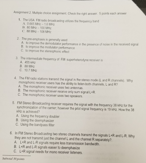 Assignment 2. Multiple choice assignment. Check the right answer. 5 points each answer 1. The USA FM radio broadcasting utilizes the frequency band A. 0.665 MHz-1.6 MHz B. 80 MHz - 100 MHz C. 88 MHz 108 MHz 2. The pre-emphasis is generally used A. to improve the demodulator performance in the presence of noise in the received signal B. to improve the modulator performance C. to improve the stereophonic effect 3. The intermediate frequency of FM superheterodyne receiver is A. 455 kHz B. 88 MHz C. 10.7 MHz 4. The FM radio stations transmit the signal in the stereo mode (L and R channels). Why monophonic receiver users has the ability to listen both channels, L and R? A. The monophonic receiver uses two antennas. B. The monophonic receiver receive only sum signal L+R. C. The monophonic receiver uses two speakers. FM Stereo Broadcasting receiver requires the signal with the frequency 38 KHz for the synchronization of the carrier; however the pilot signal frequency is 19 kHz. How the 38 kHz is achieved? A. Using the frequency doubler B. Using the deemphasizer C. Using the bandpass filter 5. 6. In FM Stereo Broadcasting two stereo channels transmit the signals L+R and L-R. Why they are not transmit just the channel L and the channel R separately?. A. L+R and L-R signals require less transmission bandwidth. B. L+R and L-R signals easier to deemphasize C. L+R signal needs for mono receiver listeners. Subtotal 30 points