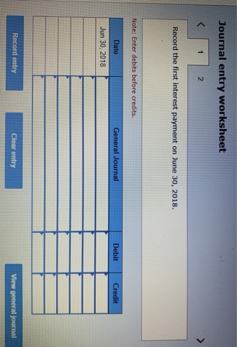 Journal entry worksheet Record the first interest payment on June 30, 2018. Note: Enter debits before credits. General Journa