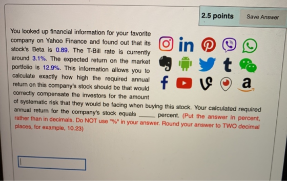 2.5 points Save Answer You looked up financial information for your favorite company on Yahoo Finance and found out that its