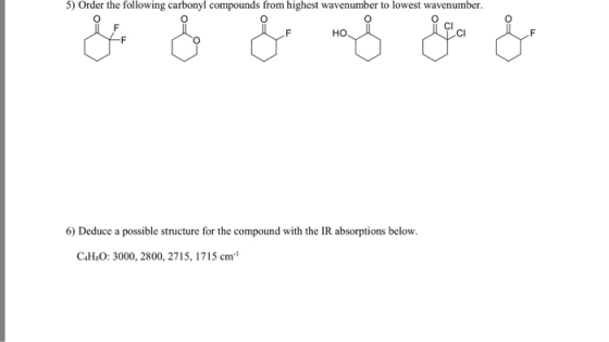 5) Order the following carbonyl compounds from highest wavenumber to lowest wavenumber. CI 6) Deduce a possible structure for the compound with the IR absorptions below. C4H:O: 3000, 2800, 2715, 1715 cm