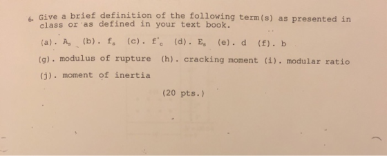 Give a brief definition of the following term (s) as presented in 6. class or as defined in your text book. (a) . As、(b) . fs (c).f.c (d) . Es (e), d (f). b (g). modulus of rupture (h). cracking moment (i). modular ratico (j). moment of inertia (20 pts.)