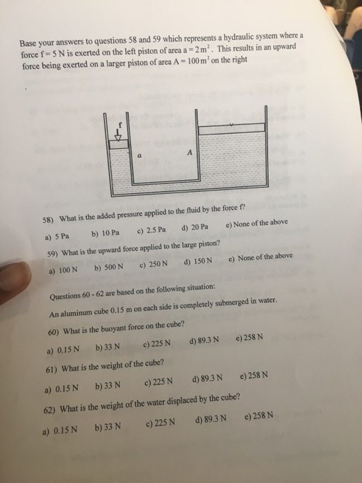 Base your answers to questions 58 and 59 which represents a hydraulic system where a force f-5 N is exerted on the left piston of area a 2 m2. This results in an upward force being exerted on a larger piston of area A 100 m on the right 58) What is the added pressure applied to the fluid by the force f? a)5Pa b) 10Pa c) 2.5 Pa d) 20Pa e) None ofthe above 59) What is the upward force applied to the large piston? a)100N b) 500 N c) 250 N d) 150 N e) None of the above Questions 60-62 are based on the following situation: An aluminum cube 0.15 m on each side is completely submerged in water. 60) What is the buoyant force on the cube? a) 0.15 N b) 33 N c) 225N d)89.3N e) 258 N 61) What is the weight of the cube? a) 0.15N b)33 N )225N d) 89.3 N e)258 N 62) What is the weight of the water displaced by the cube? a) 0.15 N b) 33 N c) 225 N d) 89.3N e)258 N