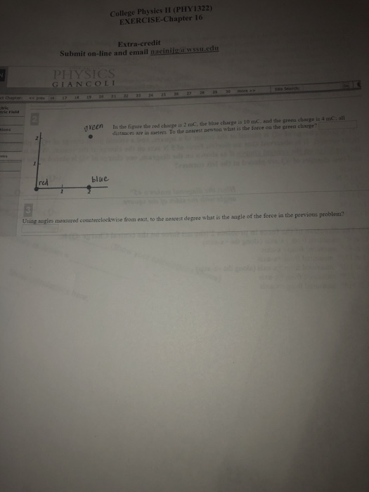 College Physics II (PHY1322) EXERCISE-Chapter 16 Extra-credit Submit on-line and email nacinigaussu.cat PHYSICS GIANCOLI gveen In the figure the red charge is 2 maC, the blue charge is 10 mC. and the green charge is 4 mC all o distances are in meters. To the searest newton what is the force on the greea charge red blue Using augles measured conaterclocekwise from east, to the kwize from east, to the nearest degree what is the angle of the force in the previous problem