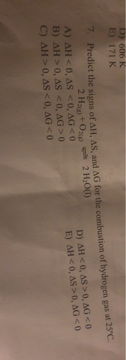 D 606 K E) 171 K 7. Predict the signs of AH, AS, and AG for the combustion of hydrogen gas at 25°C. 2 H20() 2 H2)+ O2(9) A) A