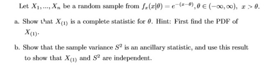 Let Xi, , xn be a randon sannple fron f,(z0)-e-(z-0),0 є (-00,00), z > θ a. Show that X(1) is a complete statistic for θ. Hint: First find the PDF of XI) b. Show that the sample variance S is an ancllar statistic,and use this result to show that Xa) and S2 are independent.