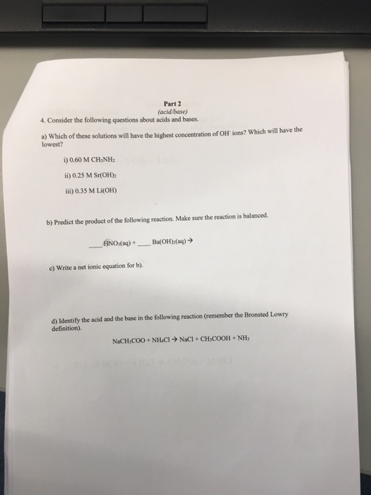 Part 2 (acid/base) 4. Consider the following questions about acids and bases. a) Which of these solutions will have the highest concentration of OH ions? Which will have the lowest? i) 0.60 M CH3NH2 ii) 0.25 M Sr(OH) iii) 0.35 M LiOH) b) Predict the product of the following reaction. Make sure the reaction is balanced. Na)+Ba(OH) (ag) c) Write a net ionic equation for b) d) Identify the acid and the base in the following reaction (remember the Bronsted Lowry definition). NaCH,COO+NHCI- NaCI+CH COOH NH