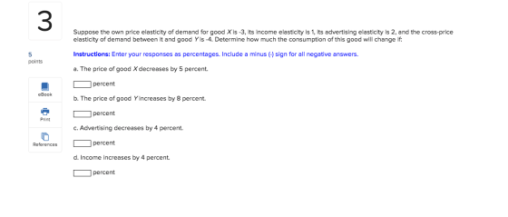 Suppose the own price elasticity of demand for good X is -3, its income elasticity is 1, its advertising elasticity is 2, and