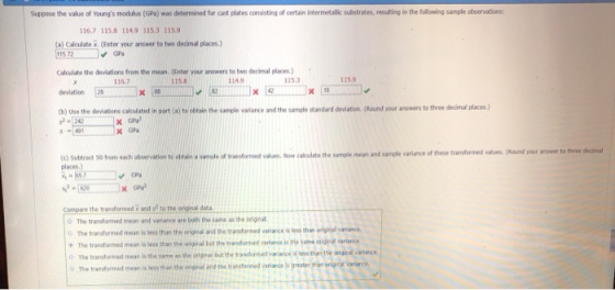 Suppose the value of Youngs modulas (GPa) was determined for cast plates consisting of certain intermetallic substrates, resulting in the folowing sample observations 116.7 115.8 1149 115.3 115.9 Calculate . (Enter your answer to twe decimal places) GPa Calculate the deviations from the mean. (Enter your answers to two decimal places) deviation tb) Use the deviations caculated in part (a) te obtain the smle variance and the sample standard deviation. (Round your answers to three decimal places.) 116.7 1158 114.9 115.3 115.9 x 42 x 118 s -491 ixGa ) Suttract so frum eacdh obervation to otti sale o aord Now cakulatethe sample mean and samole varlance of these tanutermet vabs(Round your anwer to r -100a Compare the transformed x and s to the eadh observation te obinole of tr vaNw cte te sample mean and sample variance of these transfrmed vakues(Round your anser to thre dedinal places.) original dt The transformed men ard variance are both the same as The transformed mean is less than the original The transformed mean is the yarme as ปท ongrai but the variance