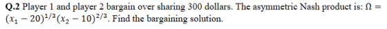 Q.2 Player 1 and player 2 bargain over sharing 300 dollars. The asymmetric Nash product is: 2- (x1 - 20)1/3(x2 10)2/3. Find the bargaining solution.