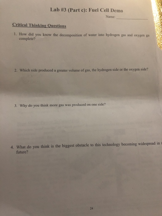 Lab #3 (Part c): Fuel Cell Demo Name: Critical Thinking Questions 1. How did you know the decomposition of water into hydrogen gas and oxygen ga complete? 2. Which side produced a greater volume of gas, the hydrogen side or the oxygen side? 3. Why do you think more gas was produced on one side? 4. What do you think is the biggest obstacle to this technology becoming widespread in t future? 24