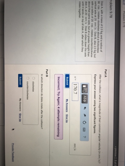 27 Problem 9.78 Problem 9.78 Disk A, with a mass of 2.0 kg and a radius of 90 cm rotates clockwise about a frictionless vertical axle at 20 rev/s. Disk B, also 2.0 kg but with a radius of 20 cm rotates counterclockwise about that same axle, but at a greater height than disk A, at 20 rev/s Disk B slides down the axle until it lands on top of disk A, after which they rotate together. e previous 5 of 5 Part A After the collision, what is magnitude oftheir common angular velocity (in rev/s)? Express your answer using two significant figures 170.7 Submit My Answers Give Up incorrect; Try Again; 4 attempts remaining Part B In which direction do disks rotate after the collision? O clockwise counterclockwise Submit My Answers Give Up Provide Feedback