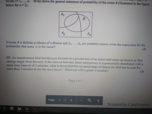 n. Write down the general statement of probability of the event B (illustrated in the figure below for n-3). A1 A3 Ifevent B is definite evidence of a disene nd. probability that some A, is the cause? ae probable causes, write the expression for the Q7. An insectivorous bird has his eyes focused on a ground nest of an insect and snaps up insects as they emerge singly from the nest. If the interval between insect emergences is exponentially distributed with a mean time interval of 2 minutes, what is the probability (or percentage of times) the bird has to wait for more than 3 minutes to see the next insect? (ilustrate with a graph if needed) Page I of Page 1 a+ Scanned by CamScanner