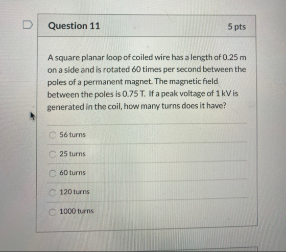 Question 11 5 pts A square planar loop of coiled wire has a length of 0.25 m on a side and is rotated 60 times per second bet