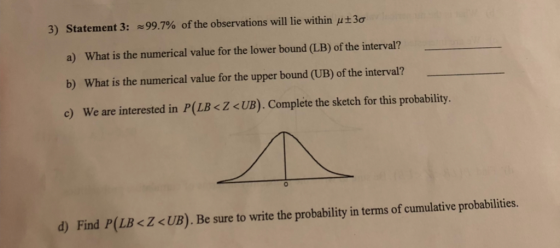3) Statement 3: a) What is the numerical value for the lower bound (LB) of the interval? b) What is the numerical value for the upper bound (UB) of the interval? c) We are interested in P(LB<Z <UB). Complete the sketch for this probability. ~99.7% of the observations will lie within 3ơ 0 d) Find P(LB<Z<UB). Be sure to write the probability in terms of cumulative probabilities.