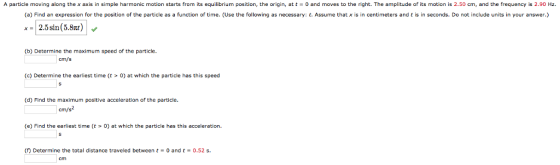 A particle moving along the x axis in simple harmonic motion starts from its equilibrium position, the origin, at t0 and moves to the right. The amplitude of its motion is 2.50 cm, and the frequency is 2.90 Hz. (a) Find an expression for the position of the particle as a function of time. (Use the following as necessary: t. Assume that x is in centimeters and t is in seconds. Do not include units in your answer.) x2.5sin (5.8xt) (b) Determine the maximum speed of the particle an (c) Determine the earliest time (t > 0) at which the pale has this speed (d) Find the maximum positive acceleration of the particle cm/s2 (e) Find the earliest time (t > 0) at which the particle has this acceleration. ( Determine the total distance traveled between0 andt0.52 s.