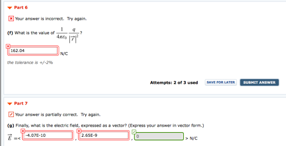 ▼ Part 6 Your answer is incorrect. Try again. 9 (f) What is the value of 2 162.04 N/C the tolerance is +/-2% Attempts: 2 of 3 usedSAVE FOR LATER SUBMIT ANSWER ▼ Part 7 Your answer is partially correct. Try again. (g) Finally, what is the electric field, expressed as a vector? (Express your answer in vector form.) E=< -4.07E-10 2.65E-9 0 N/C