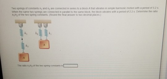 Two Springs of constants ky and are connected in series to a block A that vibrates in simple harmonic motion with a period of