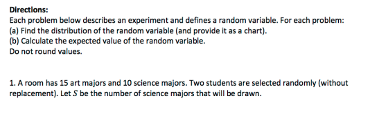 Directions: Each problem below describes an experiment and defines a random variable. For each problem: (a) Find the distribution of the random variable (and provide it as a chart) (b) Calculate the expected value of the random variable Do not round values. 1. A room has 15 art majors and 10 science majors. Two students are selected randomly (without replacement). Let S be the number of science majors that will be drawn.