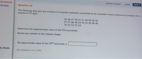 PRINTER VERSION BACK NEXT Question 10 03 Quiz The following data give the numbers of computer keyboards assembled at the Twentieth Century Electronics Company for a sample of 25 days. 45 46 47 50 51 51 49 50 56 56 57 57 60 58 54 55 55 56 48 48 52 52 52 53 54 Determine the (approximate) value of the 53rd percentile Round your answer to the nearest integer The approximate value of the 53rd percentile is the tolerance is +/-2%